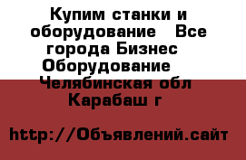 Купим станки и оборудование - Все города Бизнес » Оборудование   . Челябинская обл.,Карабаш г.